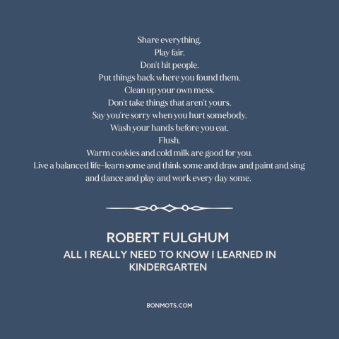 A quote by Robert Fulghum about how to live: “Share everything. Play fair. Don't hit people. Put things back where…”