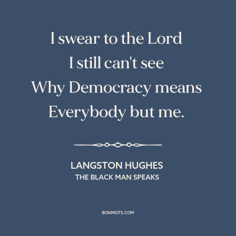 A quote by Langston Hughes about jim crow: “I swear to the Lord I still can't see Why Democracy means Everybody but me.”