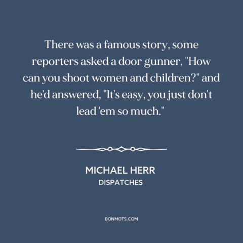 A quote by Michael Herr about vietnam war: “There was a famous story, some reporters asked a door gunner, "How can you…”