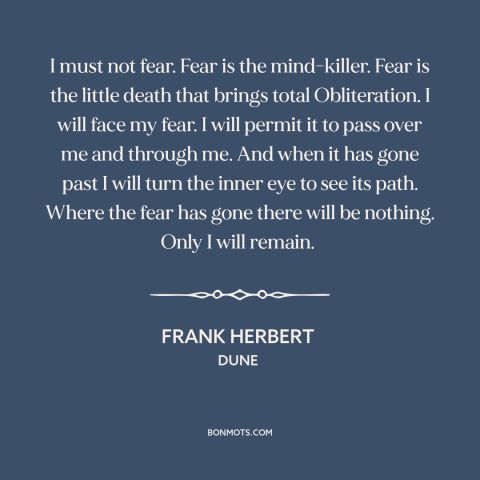 A quote by Frank Herbert about facing one's fears: “I must not fear. Fear is the mind-killer. Fear is the little death that…”