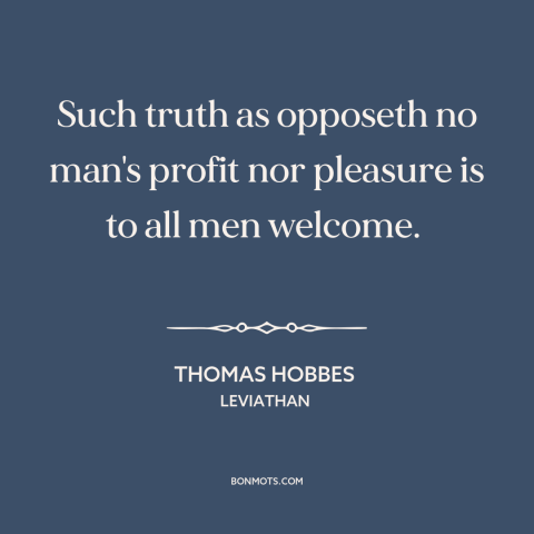 A quote by Thomas Hobbes about truth: “Such truth as opposeth no man's profit nor pleasure is to all men welcome.”