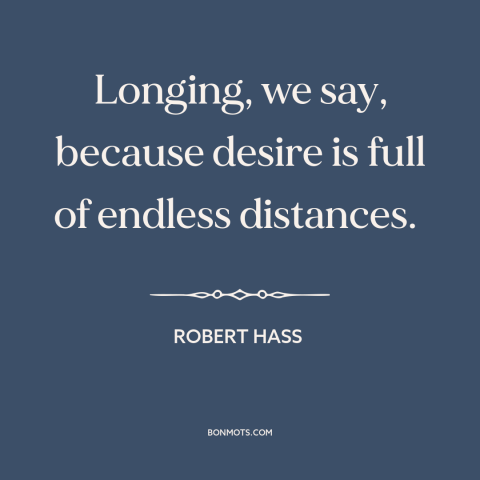 A quote by Robert Hass about desire: “Longing, we say, because desire is full of endless distances.”