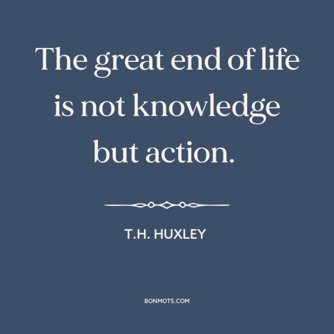 A quote by T.H. Huxley about taking action: “The great end of life is not knowledge but action.”