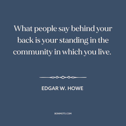 A quote by Edgar W. Howe about gossip: “What people say behind your back is your standing in the community in which…”