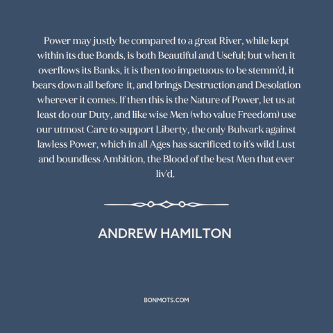 A quote by Andrew Hamilton about nature of power: “Power may justly be compared to a great River, while kept within its due…”