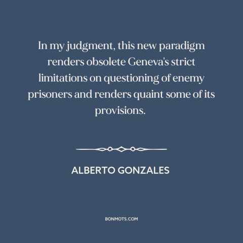 A quote by Alberto Gonzales about war on terrorism: “In my judgment, this new paradigm renders obsolete Geneva's…”