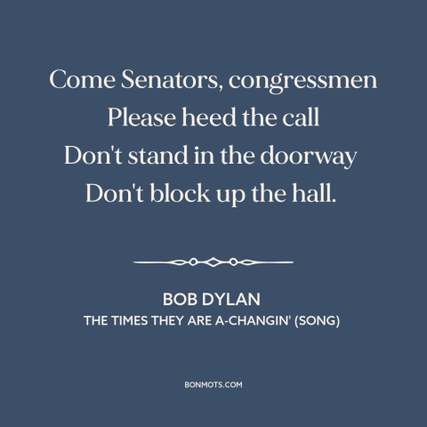 A quote by Bob Dylan about resistance to change: “Come Senators, congressmen Please heed the call Don't stand in the…”