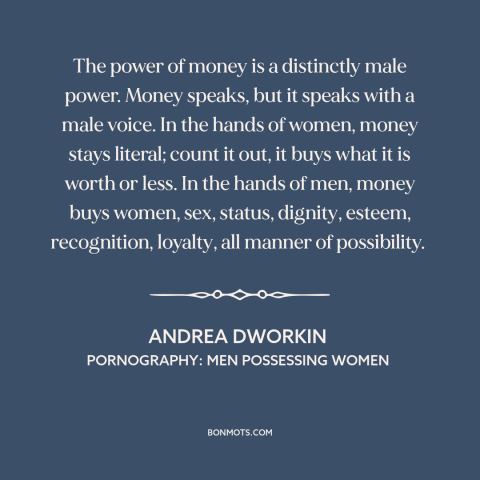 A quote by Andrea Dworkin about power of money: “The power of money is a distinctly male power. Money speaks, but it speaks…”