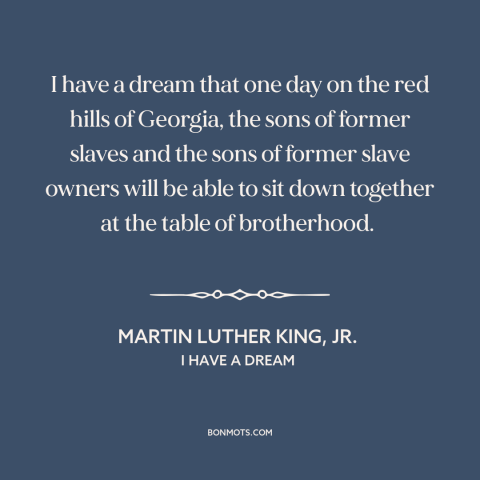 A quote by Martin Luther King, Jr. about racial equality: “I have a dream that one day on the red hills of Georgia, the…”