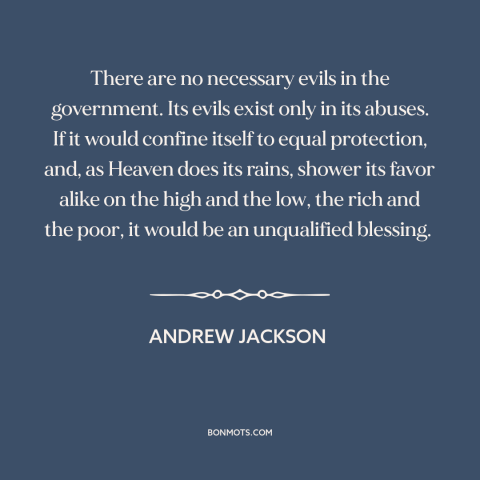 A quote by Andrew Jackson about government: “There are no necessary evils in the government. Its evils exist only in its…”