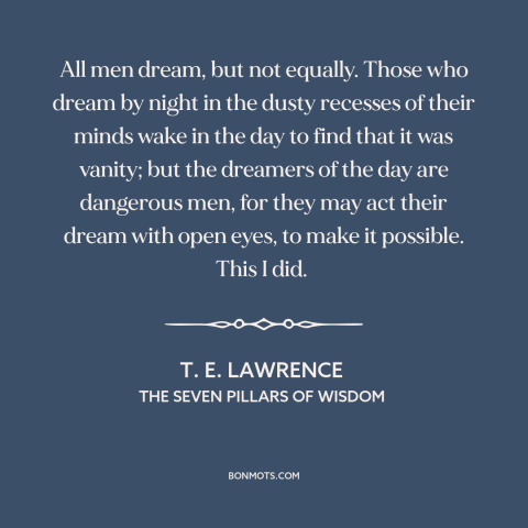 A quote by T.E. Lawrence about dreamers: “All men dream, but not equally. Those who dream by night in the dusty…”