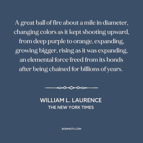 A quote by William L. Laurence about nuclear weapons: “A great ball of fire about a mile in diameter, changing colors as it…”