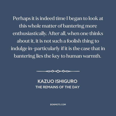 A quote by Kazuo Ishiguro about jokes: “Perhaps it is indeed time I began to look at this whole matter of bantering more…”