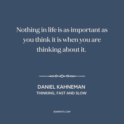 A quote by Daniel Kahneman about perspective: “Nothing in life is as important as you think it is when you are…”