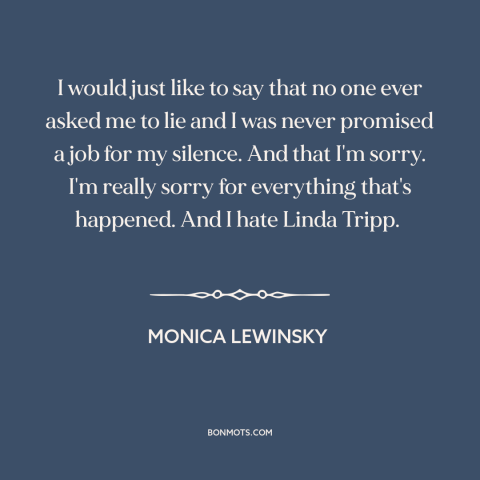 A quote by Monica Lewinsky about political scandals: “I would just like to say that no one ever asked me to lie…”