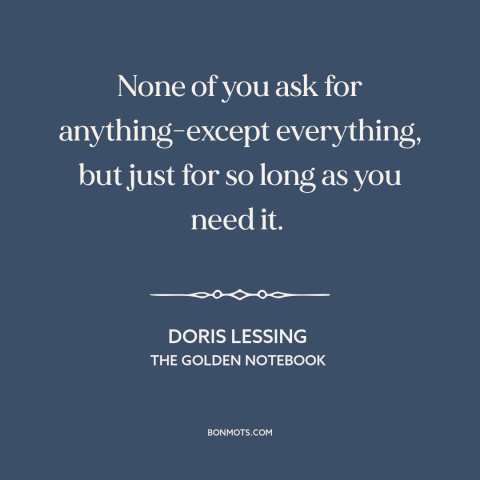 A quote by Doris Lessing about men and women: “None of you ask for anything-except everything, but just for so long as you…”