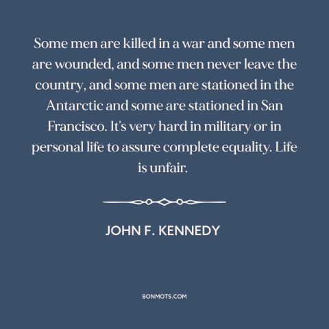 A quote by John F. Kennedy about unfairness of life: “Some men are killed in a war and some men are wounded, and some…”