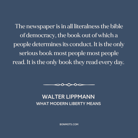 A quote by Walter Lippmann about newspapers: “The newspaper is in all literalness the bible of democracy, the book out of…”