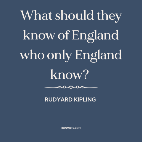 A quote by Rudyard Kipling about provincialism and insularity: “What should they know of England who only England know?”