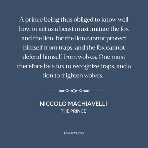 A quote by Niccolo Machiavelli about man and animals: “A prince being thus obliged to know well how to act as a beast…”