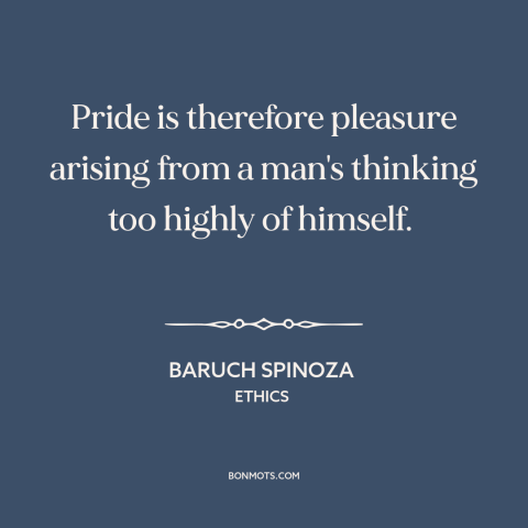 A quote by Baruch Spinoza about pride: “Pride is therefore pleasure arising from a man's thinking too highly of himself.”