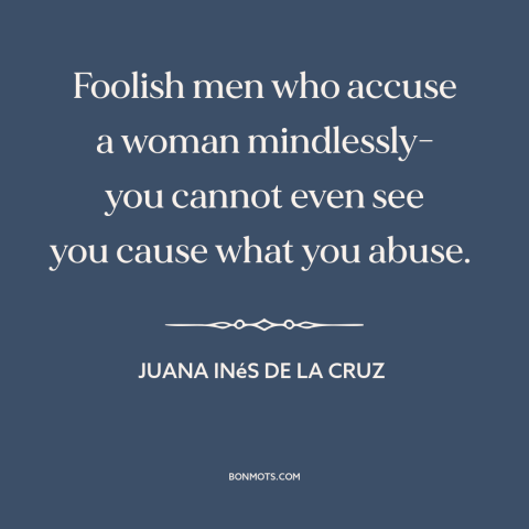 A quote by Juana Inés de la Cruz about gender relations: “Foolish men who accuse a woman mindlessly- you cannot even see…”