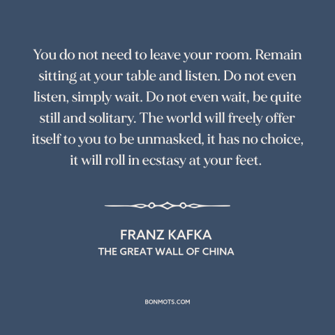 A quote by Franz Kafka about stillness: “You do not need to leave your room. Remain sitting at your table and…”