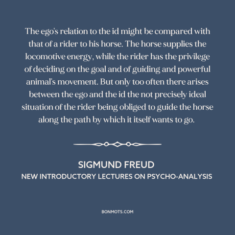 A quote by Sigmund Freud: “The ego's relation to the id might be compared with that of a rider to his…”