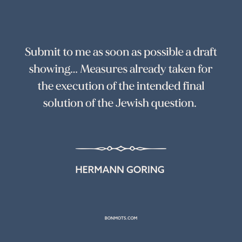 A quote by Hermann Goring about the holocaust: “Submit to me as soon as possible a draft showing... Measures already taken…”