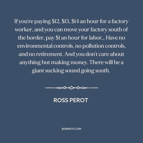 A quote by Ross Perot about deindustrialization: “If you're paying $12, $13, $14 an hour for a factory worker, and you…”