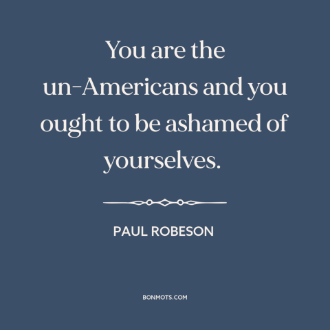 A quote by Paul Robeson about red scare: “You are the un-Americans and you ought to be ashamed of yourselves.”