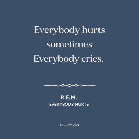 A quote by R.E.M. about universality of suffering: “Everybody hurts sometimes Everybody cries.”