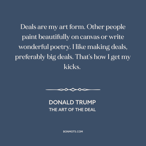 A quote by Donald Trump about business: “Deals are my art form. Other people paint beautifully on canvas or write wonderful…”