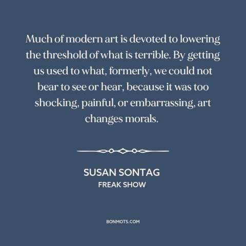 A quote by Susan Sontag about modern art: “Much of modern art is devoted to lowering the threshold of what is terrible.”