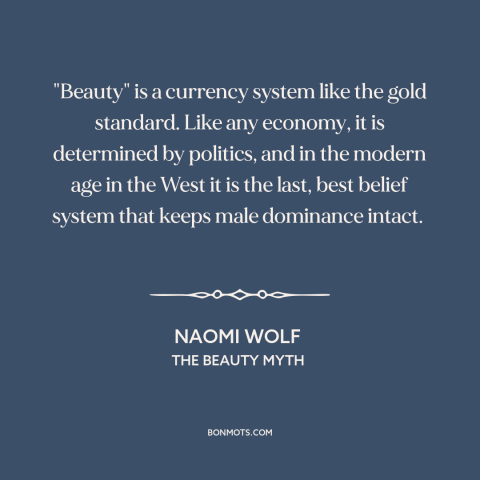 A quote by Naomi Wolf about patriarchy: “"Beauty" is a currency system like the gold standard. Like any economy, it is…”