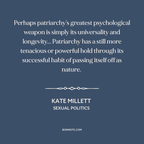 A quote by Kate Millett about patriarchy: “Perhaps patriarchy's greatest psychological weapon is simply its…”