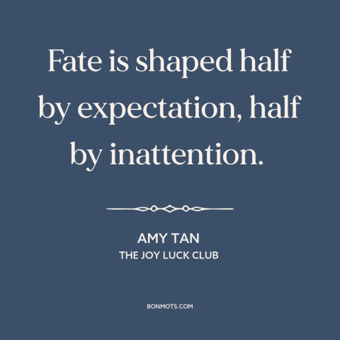 A quote by Amy Tan about fate: “Fate is shaped half by expectation, half by inattention.”