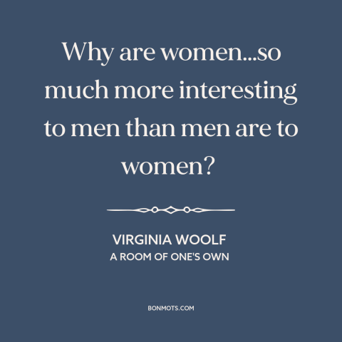 A quote by Virginia Woolf about men and women: “Why are women…so much more interesting to men than men are to women?”