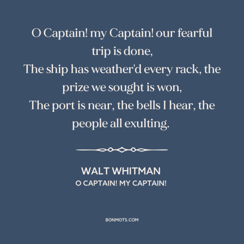 A quote by Walt Whitman about Abraham Lincoln: “O Captain! my Captain! our fearful trip is done, The ship has weather'd…”