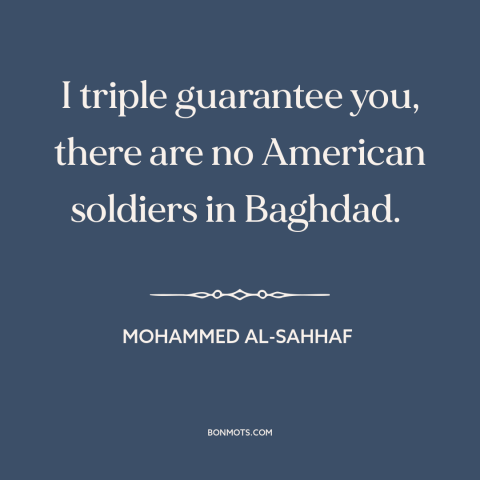 A quote by Mohammed al-Sahhaf about iraq war: “I triple guarantee you, there are no American soldiers in Baghdad.”