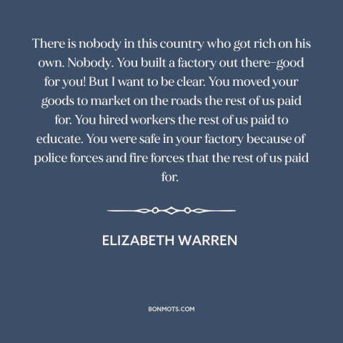 A quote by Elizabeth Warren about success in business: “There is nobody in this country who got rich on his own. Nobody.”