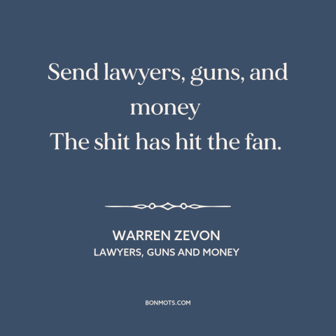 A quote by Warren Zevon about disaster: “Send lawyers, guns, and money The shit has hit the fan.”