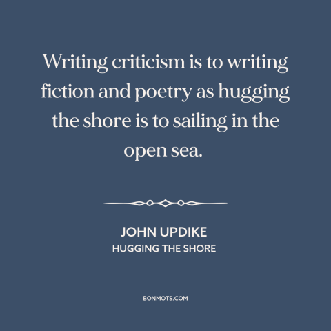 A quote by John Updike about critics: “Writing criticism is to writing fiction and poetry as hugging the shore is to…”