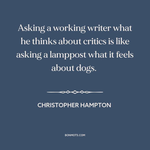 A quote by Christopher Hampton  about critics: “Asking a working writer what he thinks about critics is like asking a…”