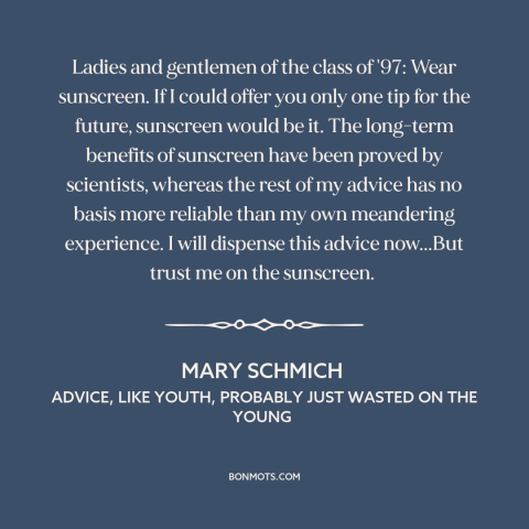 A quote by Mary Schmich about advice: “Ladies and gentlemen of the class of '97: Wear sunscreen. If I could offer…”