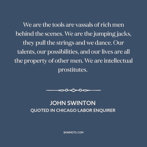 A quote by John Swinton about journalism: “We are the tools are vassals of rich men behind the scenes. We are…”