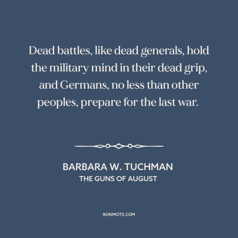 A quote by Barbara W. Tuchman about preparing for war: “Dead battles, like dead generals, hold the military mind in their…”