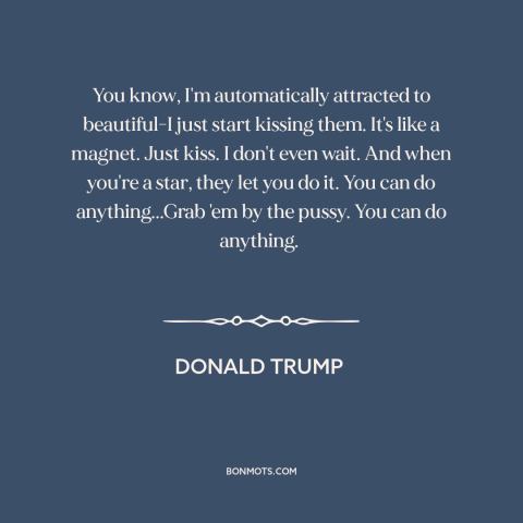 A quote by Donald Trump about American politics: “You know, I'm automatically attracted to beautiful-I just start kissing…”