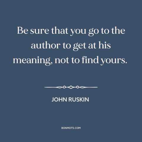 A quote by John Ruskin about reading: “Be sure that you go to the author to get at his meaning, not to find yours.”