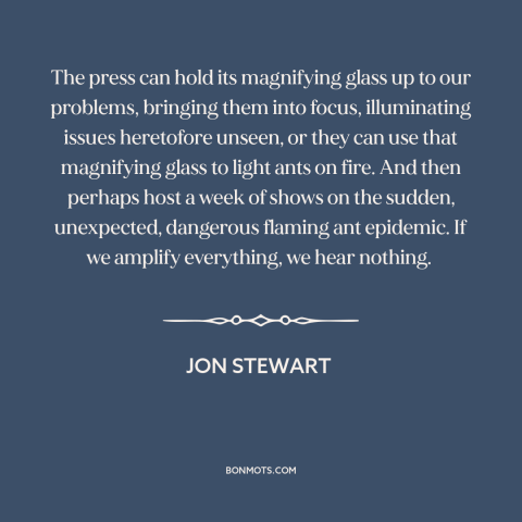 A quote by Jon Stewart about media: “The press can hold its magnifying glass up to our problems, bringing them into…”